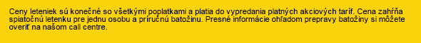 Ceny leteniek sú konečné so všetkými poplatkami a platia do vypredania platných akciových taríf. Cena zahŕňa spiatočnú letenku pre jednu osobu a príručnú batožinu. Presné informácie ohľadom prepravy batožiny si môžete overiť ona našom call centre