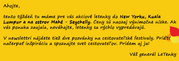 Ahojte,  tento týždeň tu máme pre vás akciové letenky do New Yorku, Kuala Lumpur a na ostrov Mahé - Seychelly. Ceny sú naozaj výnimočne nízke. Ak vás ponuka zaujala, neváhajte, letenky sa rýchlo vypredávajú.  V newslettri nájdete tiež dve pozvánky na cestovateľské festivaly. Príďte načerpať inšpiráciu a spoznajte svet cestovateľov. Prídem aj ja!  Váš generál LeTenky