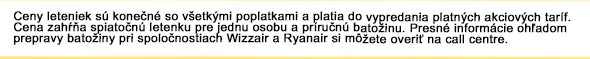 Ceny letenie sú konečné so všetkými poplatkami a platia do vypredania platných akciových taríf. Cena zahŕňa spiatočnú letenku pre jednu osobu a príručnú batožinu. Presné informácie ohľadom prepravy batožiny pri spoločnostiach Wizz Air a Ryanair si môžete overiť priamo na našom call centre