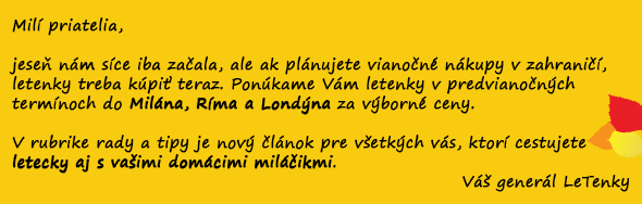 Milí priatelia, jeseň nám síce iba začala, ale ak plánujete vianočné nákupy v zahraničí, letenky treba kúpiť teraz. Ponúkame Vám letenky v predvianočných termínoch do Milána, Ríma a Londýna za výborné ceny. V rubrike rady a tipy je nový článok pre všetkých vás, ktorí cestujte letecky aj s vašimi domácimi miláčikmi. Váš generál LeTenky